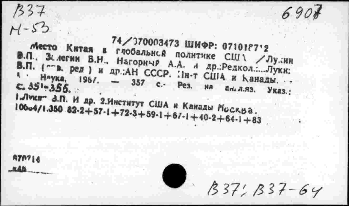 ﻿1	74/370003473 ШИФР: 07101Г7’2
Место Китая в повальней политике С1И\ /Лу.;ин В.П. Зс легии Б.Н., НагоричР А.А. л др.;Редкол.:...Луки:
B.	П. ('"в. рел ) и др.;АН СССР. Ин-т США и Канады. -' • Н*ука, 19&/. — 357 с.- Рез. ня аи.л.яз, Указ.;
C.	35'-355.
IJhnur* З.П. И др. 2.Институт США и Канады Москва. 100и4/1.350 «2-2+57-1+72-3+59-1+67-1+40-2+64-1+83
*70’14 _ж4Д_____
